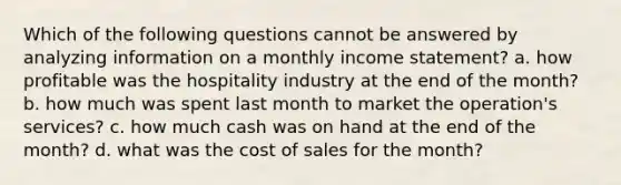 Which of the following questions cannot be answered by analyzing information on a monthly income statement? a. how profitable was the hospitality industry at the end of the month? b. how much was spent last month to market the operation's services? c. how much cash was on hand at the end of the month? d. what was the cost of sales for the month?