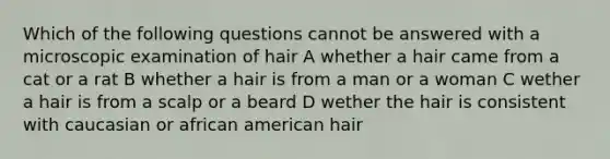 Which of the following questions cannot be answered with a microscopic examination of hair A whether a hair came from a cat or a rat B whether a hair is from a man or a woman C wether a hair is from a scalp or a beard D wether the hair is consistent with caucasian or african american hair