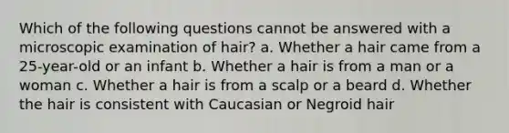 Which of the following questions cannot be answered with a microscopic examination of hair? a. Whether a hair came from a 25-year-old or an infant b. Whether a hair is from a man or a woman c. Whether a hair is from a scalp or a beard d. Whether the hair is consistent with Caucasian or Negroid hair