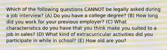 Which of the following questions CANNOT be legally asked during a job interview? (A) Do you have a college degree? (B) How long did you work for your previous employer? (C) What characteristics do you have that you think make you suited to a job in sales? (D) What kind of extracurricular activities did you participate in while in school? (E) How old are you?