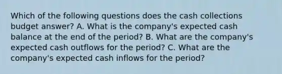 Which of the following questions does the cash collections budget​ answer? A. What is the​ company's expected cash balance at the end of the ​period? B. What are the​ company's expected cash outflows for the ​period? C. What are the​ company's expected cash inflows for the ​period?