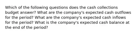 Which of the following questions does the cash collections budget answer? What are the company's expected cash outflows for the period? What are the company's expected cash inflows for the period? What is the company's expected cash balance at the end of the period?