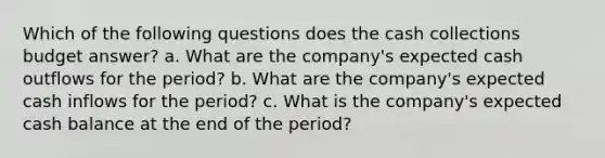 Which of the following questions does the cash collections budget answer? a. What are the company's expected cash outflows for the period? b. What are the company's expected cash inflows for the period? c. What is the company's expected cash balance at the end of the period?