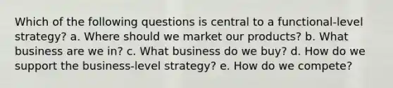 Which of the following questions is central to a functional-level strategy? a. Where should we market our products? b. What business are we in? c. What business do we buy? d. How do we support the business-level strategy? e. How do we compete?