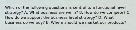 Which of the following questions is central to a functional-level strategy? A. What business are we in? B. How do we compete? C. How do we support the business-level strategy? D. What business do we buy? E. Where should we market our products?