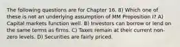 The following questions are for Chapter 16. 8) Which one of these is not an underlying assumption of MM Proposition I? A) Capital markets function well. B) Investors can borrow or lend on the same terms as firms. C) Taxes remain at their current non-zero levels. D) Securities are fairly priced.