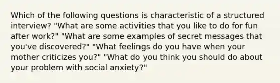 Which of the following questions is characteristic of a structured interview? "What are some activities that you like to do for fun after work?" "What are some examples of secret messages that you've discovered?" "What feelings do you have when your mother criticizes you?" "What do you think you should do about your problem with social anxiety?"