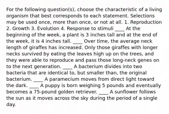 For the following question(s), choose the characteristic of a living organism that best corresponds to each statement. Selections may be used once, more than once, or not at all. 1. Reproduction 2. Growth 3. Evolution 4. Response to stimuli ____ At the beginning of the week, a plant is 3 inches tall and at the end of the week, it is 4 inches tall. ____ Over time, the average neck length of giraffes has increased. Only those giraffes with longer necks survived by eating the leaves high up on the trees, and they were able to reproduce and pass those long-neck genes on to the next generation. ____ A bacterium divides into two bacteria that are identical to, but smaller than, the original bacterium. ____ A paramecium moves from direct light toward the dark. ____ A puppy is born weighing 5 pounds and eventually becomes a 75-pound golden retriever. ____ A sunflower follows the sun as it moves across the sky during the period of a single day.