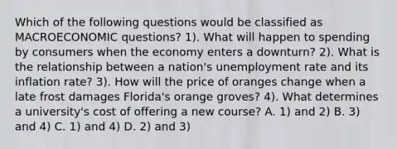 Which of the following questions would be classified as MACROECONOMIC questions? 1). What will happen to spending by consumers when the economy enters a downturn? 2). What is the relationship between a nation's <a href='https://www.questionai.com/knowledge/kh7PJ5HsOk-unemployment-rate' class='anchor-knowledge'>unemployment rate</a> and its inflation rate? 3). How will the price of oranges change when a late frost damages Florida's orange groves? 4). What determines a university's cost of offering a new course? A. 1) and 2) B. 3) and 4) C. 1) and 4) D. 2) and 3)