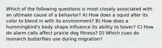 Which of the following questions is most closely associated with an ultimate cause of a behavior? A) How does a squid alter its color to blend in with its environment? B) How does a hummingbird's body shape influence its ability to hover? C) How do alarm calls affect prairie dog fitness? D) Which cues do monarch butterflies use during migration?