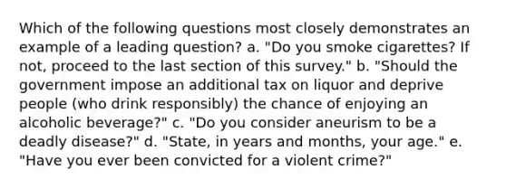 Which of the following questions most closely demonstrates an example of a leading question? a. "Do you smoke cigarettes? If not, proceed to the last section of this survey." b. "Should the government impose an additional tax on liquor and deprive people (who drink responsibly) the chance of enjoying an alcoholic beverage?" c. "Do you consider aneurism to be a deadly disease?" d. "State, in years and months, your age." e. "Have you ever been convicted for a violent crime?"