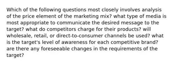 Which of the following questions most closely involves analysis of the price element of the marketing mix? what type of media is most appropriate to communicate the desired message to the target? what do competitors charge for their products? will wholesale, retail, or direct-to-consumer channels be used? what is the target's level of awareness for each competitive brand? are there any foreseeable changes in the requirements of the target?