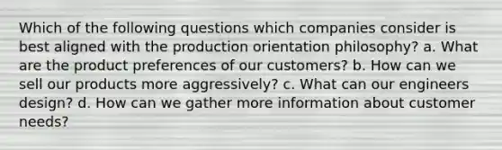 Which of the following questions which companies consider is best aligned with the production orientation philosophy? a. What are the product preferences of our customers? b. How can we sell our products more aggressively? c. What can our engineers design? d. How can we gather more information about customer needs?