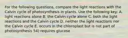 For the following questions, compare the light reactions with the Calvin cycle of photosynthesis in plants. Use the following key: A. light reactions alone B. the Calvin cycle alone C. both the light reactions and the Calvin cycle D. neither the light reactions nor the Calvin cycle E. occurs in the chloroplast but is not part of photosynthesis 54) requires glucose