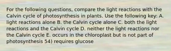 For the following questions, compare the light reactions with the Calvin cycle of photosynthesis in plants. Use the following key: A. light reactions alone B. the Calvin cycle alone C. both the light reactions and the Calvin cycle D. neither the light reactions nor the Calvin cycle E. occurs in the chloroplast but is not part of photosynthesis 54) requires glucose