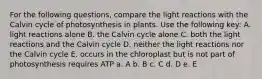 For the following questions, compare the light reactions with the Calvin cycle of photosynthesis in plants. Use the following key: A. light reactions alone B. the Calvin cycle alone C. both the light reactions and the Calvin cycle D. neither the light reactions nor the Calvin cycle E. occurs in the chloroplast but is not part of photosynthesis requires ATP a. A b. B c. C d. D e. E