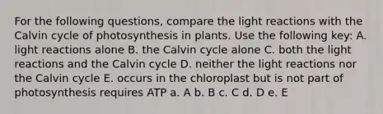 For the following questions, compare the <a href='https://www.questionai.com/knowledge/kSUoWrrvoC-light-reactions' class='anchor-knowledge'>light reactions</a> with the Calvin cycle of photosynthesis in plants. Use the following key: A. light reactions alone B. the Calvin cycle alone C. both the light reactions and the Calvin cycle D. neither the light reactions nor the Calvin cycle E. occurs in the chloroplast but is not part of photosynthesis requires ATP a. A b. B c. C d. D e. E