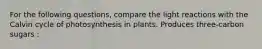 For the following questions, compare the light reactions with the Calvin cycle of photosynthesis in plants. Produces three-carbon sugars :