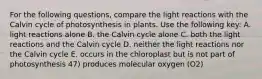 For the following questions, compare the light reactions with the Calvin cycle of photosynthesis in plants. Use the following key: A. light reactions alone B. the Calvin cycle alone C. both the light reactions and the Calvin cycle D. neither the light reactions nor the Calvin cycle E. occurs in the chloroplast but is not part of photosynthesis 47) produces molecular oxygen (O2)