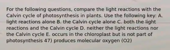 For the following questions, compare the <a href='https://www.questionai.com/knowledge/kSUoWrrvoC-light-reactions' class='anchor-knowledge'>light reactions</a> with the Calvin cycle of photosynthesis in plants. Use the following key: A. light reactions alone B. the Calvin cycle alone C. both the light reactions and the Calvin cycle D. neither the light reactions nor the Calvin cycle E. occurs in the chloroplast but is not part of photosynthesis 47) produces molecular oxygen (O2)