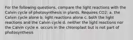 For the following questions, compare the light reactions with the Calvin cycle of photosynthesis in plants. Requires CO2: a. the Calvin cycle alone b. light reactions alone c. both the light reactions and the Calvin cycle d. neither the light reactions nor the Calvin cycle e. occurs in the chloroplast but is not part of photosynthesis