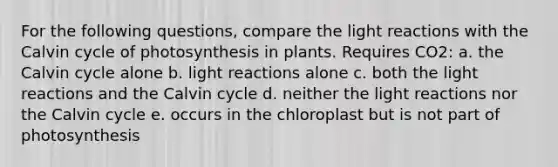 For the following questions, compare the <a href='https://www.questionai.com/knowledge/kSUoWrrvoC-light-reactions' class='anchor-knowledge'>light reactions</a> with the Calvin cycle of photosynthesis in plants. Requires CO2: a. the Calvin cycle alone b. light reactions alone c. both the light reactions and the Calvin cycle d. neither the light reactions nor the Calvin cycle e. occurs in the chloroplast but is not part of photosynthesis