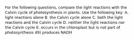 For the following questions, compare the light reactions with the Calvin cycle of photosynthesis in plants. Use the following key: A. light reactions alone B. the Calvin cycle alone C. both the light reactions and the Calvin cycle D. neither the light reactions nor the Calvin cycle E. occurs in the chloroplast but is not part of photosynthesis 49) produces NADH