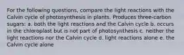 For the following questions, compare the light reactions with the Calvin cycle of photosynthesis in plants. Produces three-carbon sugars: a. both the light reactions and the Calvin cycle b. occurs in the chloroplast but is not part of photosynthesis c. neither the light reactions nor the Calvin cycle d. light reactions alone e. the Calvin cycle alone