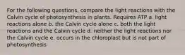 For the following questions, compare the light reactions with the Calvin cycle of photosynthesis in plants. Requires ATP a. light reactions alone b. the Calvin cycle alone c. both the light reactions and the Calvin cycle d. neither the light reactions nor the Calvin cycle e. occurs in the chloroplast but is not part of photosynthesis