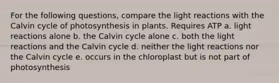 For the following questions, compare the light reactions with the Calvin cycle of photosynthesis in plants. Requires ATP a. light reactions alone b. the Calvin cycle alone c. both the light reactions and the Calvin cycle d. neither the light reactions nor the Calvin cycle e. occurs in the chloroplast but is not part of photosynthesis