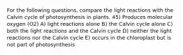 For the following questions, compare the light reactions with the Calvin cycle of photosynthesis in plants. 45) Produces molecular oxygen (O2) A) light reactions alone B) the Calvin cycle alone C) both the light reactions and the Calvin cycle D) neither the light reactions nor the Calvin cycle E) occurs in the chloroplast but is not part of photosynthesis