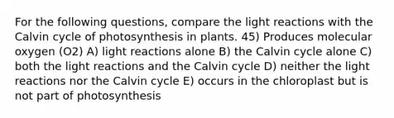 For the following questions, compare the <a href='https://www.questionai.com/knowledge/kSUoWrrvoC-light-reactions' class='anchor-knowledge'>light reactions</a> with the Calvin cycle of photosynthesis in plants. 45) Produces molecular oxygen (O2) A) light reactions alone B) the Calvin cycle alone C) both the light reactions and the Calvin cycle D) neither the light reactions nor the Calvin cycle E) occurs in the chloroplast but is not part of photosynthesis