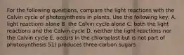 For the following questions, compare the light reactions with the Calvin cycle of photosynthesis in plants. Use the following key: A. light reactions alone B. the Calvin cycle alone C. both the light reactions and the Calvin cycle D. neither the light reactions nor the Calvin cycle E. occurs in the chloroplast but is not part of photosynthesis 51) produces three-carbon sugars