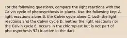 For the following questions, compare the light reactions with the Calvin cycle of photosynthesis in plants. Use the following key: A. light reactions alone B. the Calvin cycle alone C. both the light reactions and the Calvin cycle D. neither the light reactions nor the Calvin cycle E. occurs in the chloroplast but is not part of photosynthesis 52) inactive in the dark