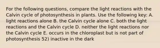 For the following questions, compare the <a href='https://www.questionai.com/knowledge/kSUoWrrvoC-light-reactions' class='anchor-knowledge'>light reactions</a> with the Calvin cycle of photosynthesis in plants. Use the following key: A. light reactions alone B. the Calvin cycle alone C. both the light reactions and the Calvin cycle D. neither the light reactions nor the Calvin cycle E. occurs in the chloroplast but is not part of photosynthesis 52) inactive in the dark