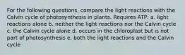 For the following questions, compare the light reactions with the Calvin cycle of photosynthesis in plants. Requires ATP: a. light reactions alone b. neither the light reactions nor the Calvin cycle c. the Calvin cycle alone d. occurs in the chloroplast but is not part of photosynthesis e. both the light reactions and the Calvin cycle