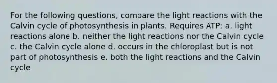 For the following questions, compare the <a href='https://www.questionai.com/knowledge/kSUoWrrvoC-light-reactions' class='anchor-knowledge'>light reactions</a> with the Calvin cycle of photosynthesis in plants. Requires ATP: a. light reactions alone b. neither the light reactions nor the Calvin cycle c. the Calvin cycle alone d. occurs in the chloroplast but is not part of photosynthesis e. both the light reactions and the Calvin cycle