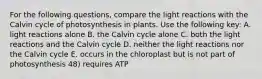 For the following questions, compare the light reactions with the Calvin cycle of photosynthesis in plants. Use the following key: A. light reactions alone B. the Calvin cycle alone C. both the light reactions and the Calvin cycle D. neither the light reactions nor the Calvin cycle E. occurs in the chloroplast but is not part of photosynthesis 48) requires ATP