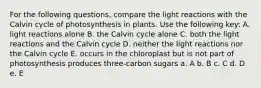 For the following questions, compare the light reactions with the Calvin cycle of photosynthesis in plants. Use the following key: A. light reactions alone B. the Calvin cycle alone C. both the light reactions and the Calvin cycle D. neither the light reactions nor the Calvin cycle E. occurs in the chloroplast but is not part of photosynthesis produces three-carbon sugars a. A b. B c. C d. D e. E