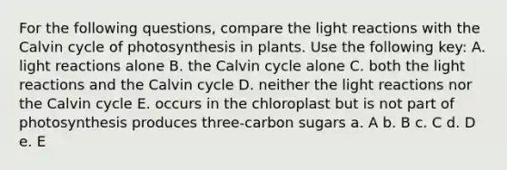 For the following questions, compare the <a href='https://www.questionai.com/knowledge/kSUoWrrvoC-light-reactions' class='anchor-knowledge'>light reactions</a> with the Calvin cycle of photosynthesis in plants. Use the following key: A. light reactions alone B. the Calvin cycle alone C. both the light reactions and the Calvin cycle D. neither the light reactions nor the Calvin cycle E. occurs in the chloroplast but is not part of photosynthesis produces three-carbon sugars a. A b. B c. C d. D e. E