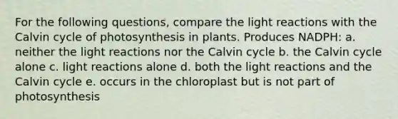 For the following questions, compare the light reactions with the Calvin cycle of photosynthesis in plants. Produces NADPH: a. neither the light reactions nor the Calvin cycle b. the Calvin cycle alone c. light reactions alone d. both the light reactions and the Calvin cycle e. occurs in the chloroplast but is not part of photosynthesis