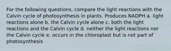 For the following questions, compare the light reactions with the Calvin cycle of photosynthesis in plants. Produces NADPH a. light reactions alone b. the Calvin cycle alone c. both the light reactions and the Calvin cycle d. neither the light reactions nor the Calvin cycle e. occurs in the chloroplast but is not part of photosynthesis