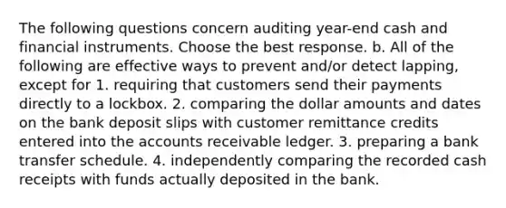 The following questions concern auditing​ year-end cash and financial instruments. Choose the best response. b. All of the following are effective ways to prevent​ and/or detect​ lapping, except for 1. requiring that customers send their payments directly to a lockbox. 2. comparing the dollar amounts and dates on the bank deposit slips with customer remittance credits entered into the accounts receivable ledger. 3. preparing a bank transfer schedule. 4. independently comparing the recorded cash receipts with funds actually deposited in the bank.