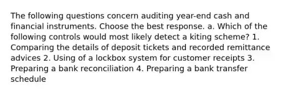 The following questions concern auditing​ year-end cash and financial instruments. Choose the best response. a. Which of the following controls would most likely detect a kiting​ scheme? 1. Comparing the details of deposit tickets and recorded remittance advices 2. Using of a lockbox system for customer receipts 3. Preparing a bank reconciliation 4. Preparing a bank transfer schedule