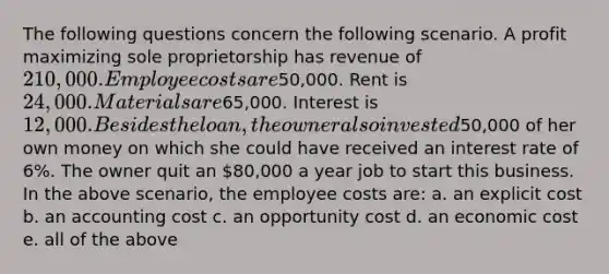 The following questions concern the following scenario. A profit maximizing sole proprietorship has revenue of 210,000. Employee costs are50,000. Rent is 24,000. Materials are65,000. Interest is 12,000. Besides the loan, the owner also invested50,000 of her own money on which she could have received an interest rate of 6%. The owner quit an 80,000 a year job to start this business. In the above scenario, the employee costs are: a. an explicit cost b. an accounting cost c. an opportunity cost d. an economic cost e. all of the above