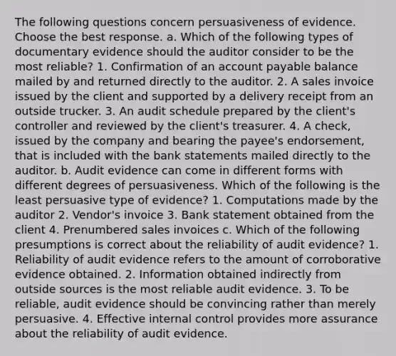 The following questions concern persuasiveness of evidence. Choose the best response. a. Which of the following types of documentary evidence should the auditor consider to be the most​ reliable? 1. Confirmation of an account payable balance mailed by and returned directly to the auditor. 2. A sales invoice issued by the client and supported by a delivery receipt from an outside trucker. 3. An audit schedule prepared by the​ client's controller and reviewed by the​ client's treasurer. 4. A​ check, issued by the company and bearing the​ payee's endorsement, that is included with the bank statements mailed directly to the auditor. b. Audit evidence can come in different forms with different degrees of persuasiveness. Which of the following is the least persuasive type of​ evidence? 1. Computations made by the auditor 2. Vendor's invoice 3. Bank statement obtained from the client 4. Prenumbered sales invoices c. Which of the following presumptions is correct about the reliability of audit​ evidence? 1. Reliability of audit evidence refers to the amount of corroborative evidence obtained. 2. Information obtained indirectly from outside sources is the most reliable audit evidence. 3. To be​ reliable, audit evidence should be convincing rather than merely persuasive. 4. Effective internal control provides more assurance about the reliability of audit evidence.