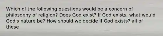 Which of the following questions would be a concern of philosophy of religion? Does God exist? If God exists, what would God's nature be? How should we decide if God exists? all of these