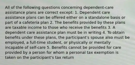 All of the following questions concerning dependent-care assistance plans are correct except: 1. Dependent care assistance plans can be offered either on a standalone basis or part of a cafeteria plan 2. The benefits provided by these plans are taxable income to those who receive the benefits 3. A dependent care assistance plan must be in writing 4. To obtain benefits under these plans, the participant's spouse also must be employed, a full-time student, or physically or mentally incapable of self-care 5. Benefits cannot be provided for care provided by a person for whom a personal tax exemption is taken on the participant's tax return