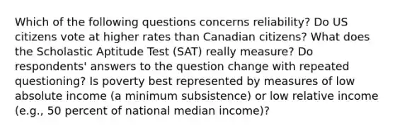 Which of the following questions concerns reliability? Do US citizens vote at higher rates than Canadian citizens? What does the Scholastic Aptitude Test (SAT) really measure? Do respondents' answers to the question change with repeated questioning? Is poverty best represented by measures of low absolute income (a minimum subsistence) or low relative income (e.g., 50 percent of national median income)?