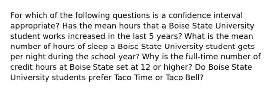 For which of the following questions is a confidence interval appropriate? Has the mean hours that a Boise State University student works increased in the last 5 years? What is the mean number of hours of sleep a Boise State University student gets per night during the school year? Why is the full-time number of credit hours at Boise State set at 12 or higher? Do Boise State University students prefer Taco Time or Taco Bell?